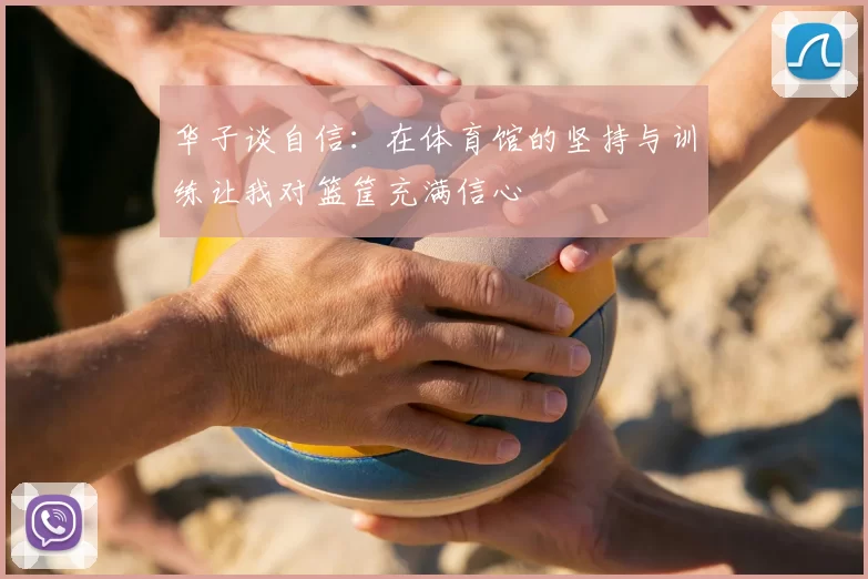 华子谈自信:在体育馆的坚持与训练让我对篮筐充满信心