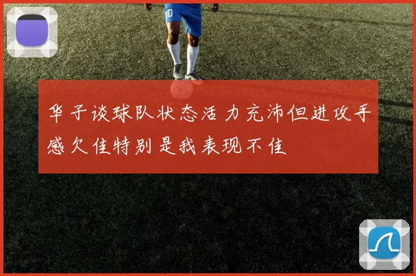 华子谈球队状态活力充沛但进攻手感欠佳特别是我表现不佳