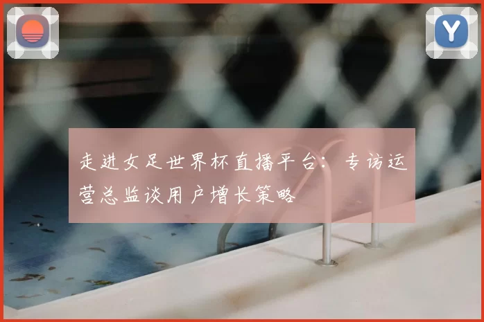 走进女足世界杯直播平台：专访运营总监谈用户增长策略