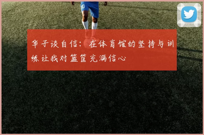 华子谈自信：在体育馆的坚持与训练让我对篮筐充满信心