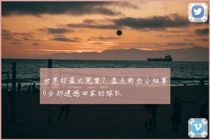 世界杯最大冤案?盘点那些小组赛6分却遗憾回家的球队