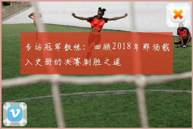 专访冠军教练：回顾2018年那场载入史册的决赛制胜之道