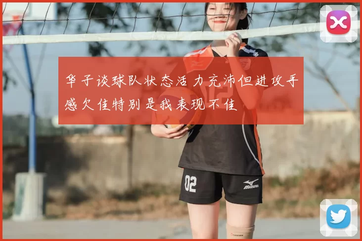 华子谈球队状态活力充沛但进攻手感欠佳特别是我表现不佳