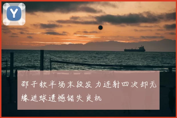 邵子钦半场末段发力连射四次却无缘进球遗憾错失良机
