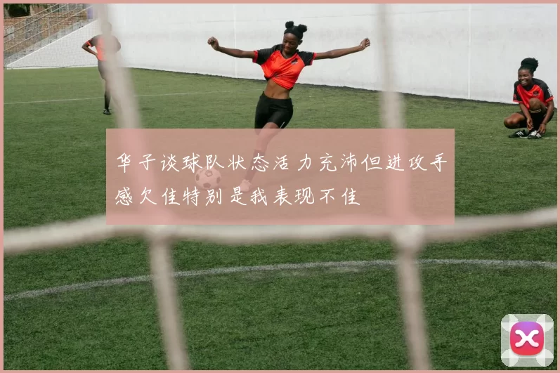 华子谈球队状态活力充沛但进攻手感欠佳特别是我表现不佳