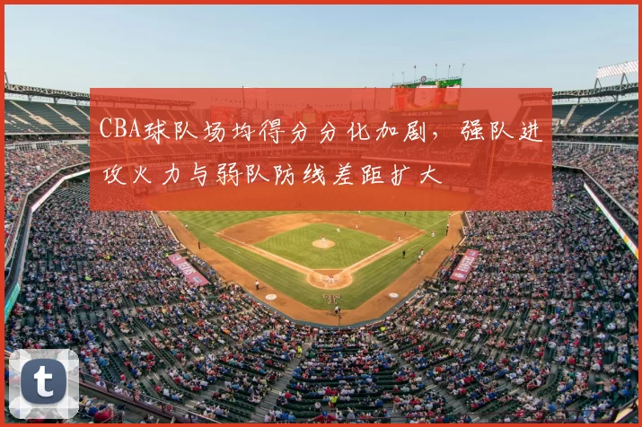 CBA球队场均得分分化加剧,强队进攻火力与弱队防线差距扩大