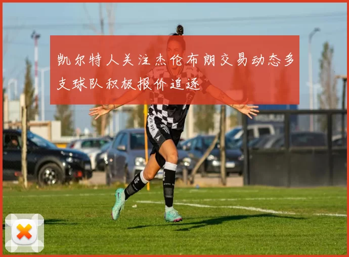 凯尔特人关注杰伦布朗交易动态多支球队积极报价追逐
