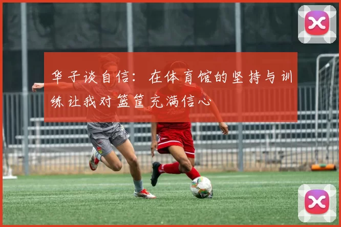 华子谈自信：在体育馆的坚持与训练让我对篮筐充满信心