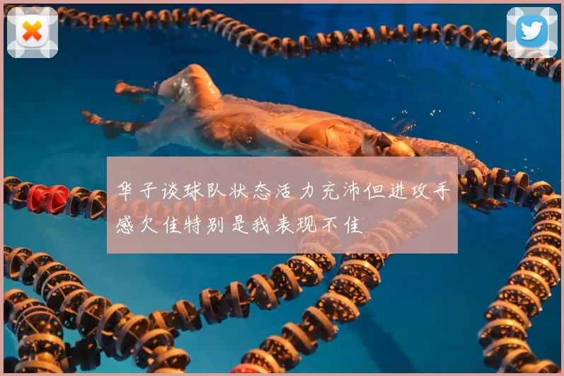 华子谈球队状态活力充沛但进攻手感欠佳特别是我表现不佳