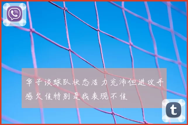 华子谈球队状态活力充沛但进攻手感欠佳特别是我表现不佳