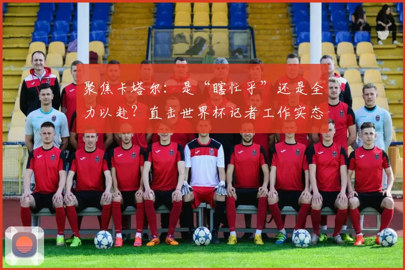 聚焦卡塔尔:是“瞎忙乎”还是全力以赴?直击世界杯记者工作实态