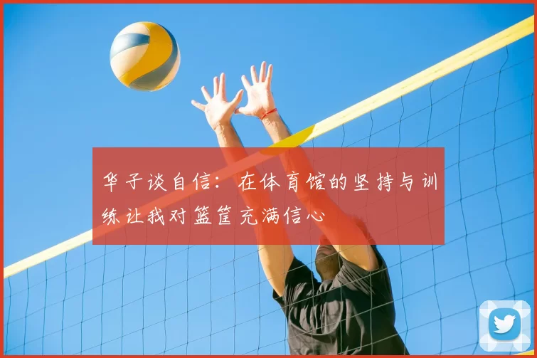 华子谈自信:在体育馆的坚持与训练让我对篮筐充满信心