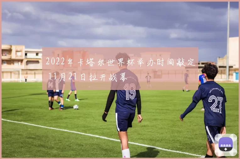 2022年卡塔尔世界杯举办时间敲定 11月21日拉开战幕