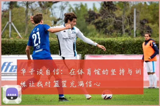 华子谈自信:在体育馆的坚持与训练让我对篮筐充满信心