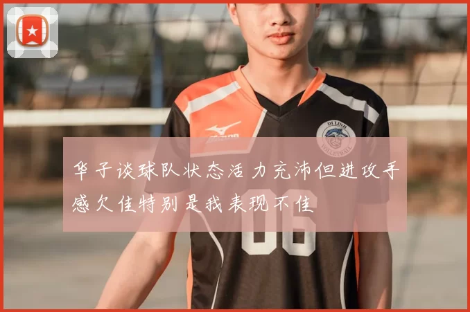 华子谈球队状态活力充沛但进攻手感欠佳特别是我表现不佳