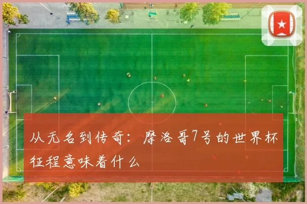 从无名到传奇:摩洛哥7号的世界杯征程意味着什么