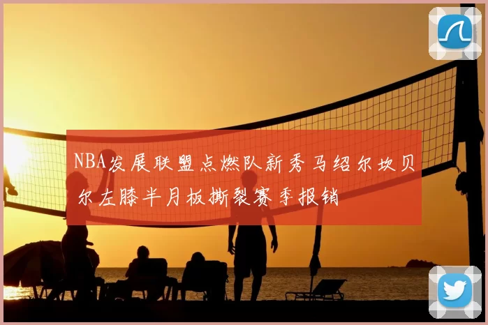 NBA发展联盟点燃队新秀马绍尔坎贝尔左膝半月板撕裂赛季报销