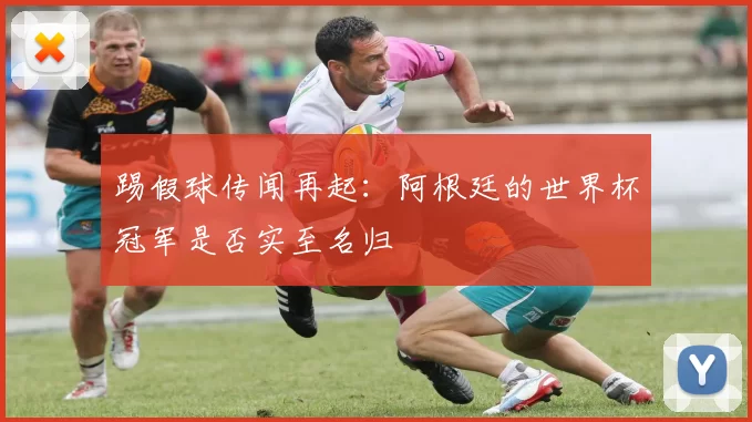 踢假球传闻再起：阿根廷的世界杯冠军是否实至名归