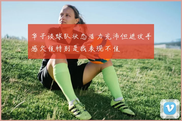 华子谈球队状态活力充沛但进攻手感欠佳特别是我表现不佳