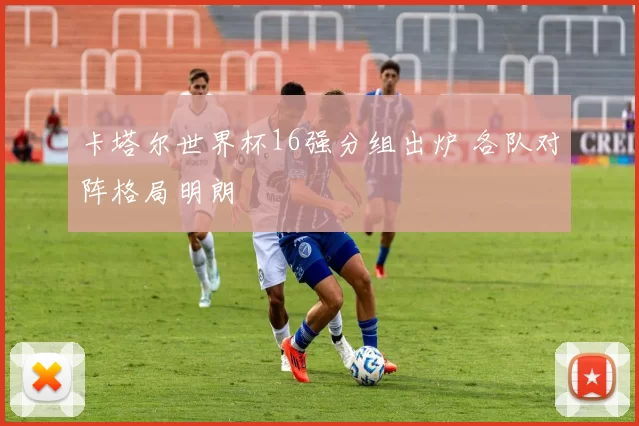 卡塔尔世界杯16强分组出炉 各队对阵格局明朗