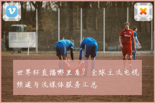世界杯直播哪里看？全球主流电视频道与流媒体服务汇总