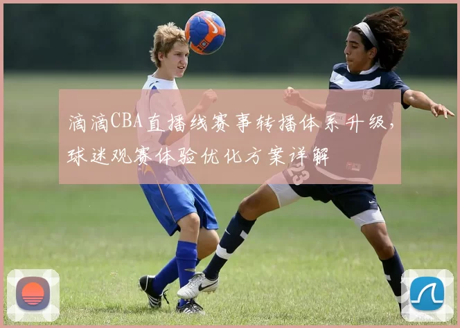 滴滴CBA直播线赛事转播体系升级，球迷观赛体验优化方案详解