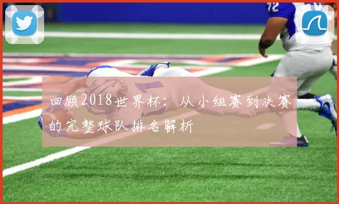 回顾2018世界杯：从小组赛到决赛的完整球队排名解析
