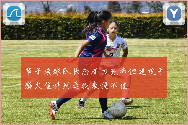 华子谈球队状态活力充沛但进攻手感欠佳特别是我表现不佳