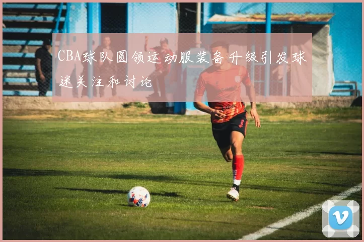 CBA球队圆领运动服装备升级引发球迷关注和讨论