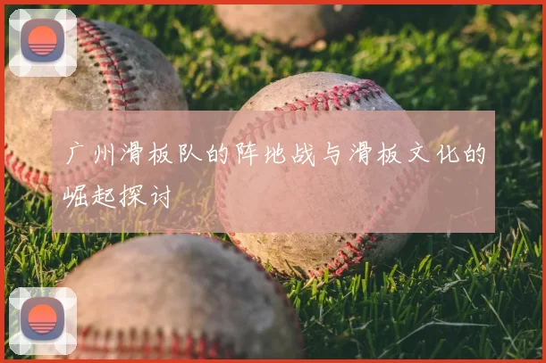 广州滑板队的阵地战与滑板文化的崛起探讨