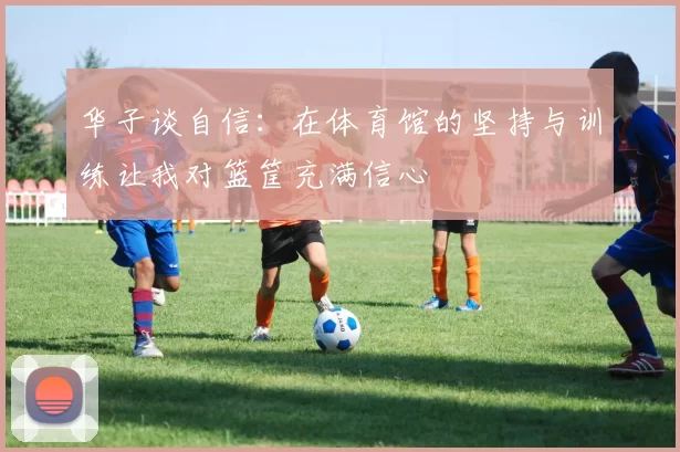 华子谈自信：在体育馆的坚持与训练让我对篮筐充满信心