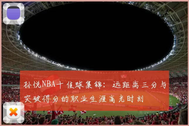 孙悦NBA十佳球集锦:远距离三分与突破得分的职业生涯高光时刻