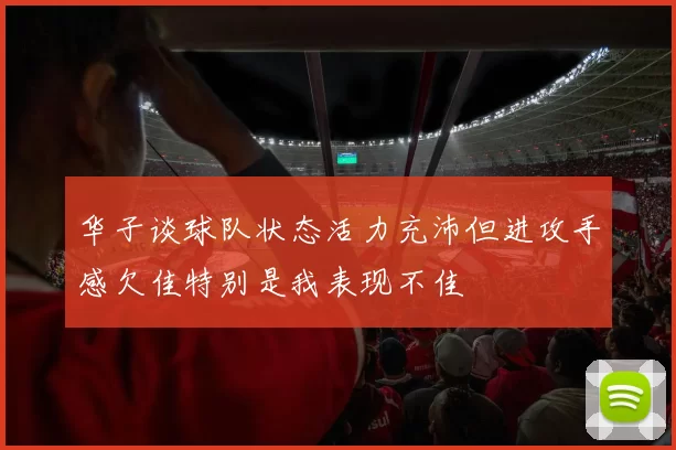 华子谈球队状态活力充沛但进攻手感欠佳特别是我表现不佳