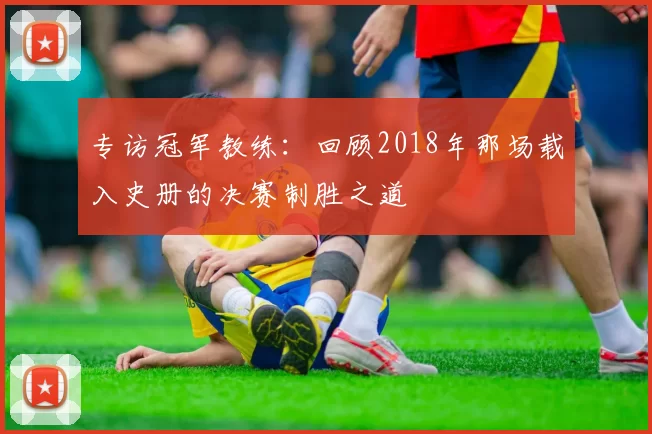 专访冠军教练：回顾2018年那场载入史册的决赛制胜之道