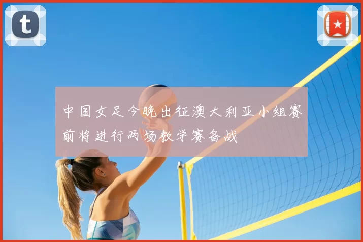 中国女足今晚出征澳大利亚小组赛前将进行两场教学赛备战