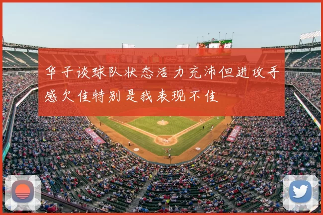 华子谈球队状态活力充沛但进攻手感欠佳特别是我表现不佳