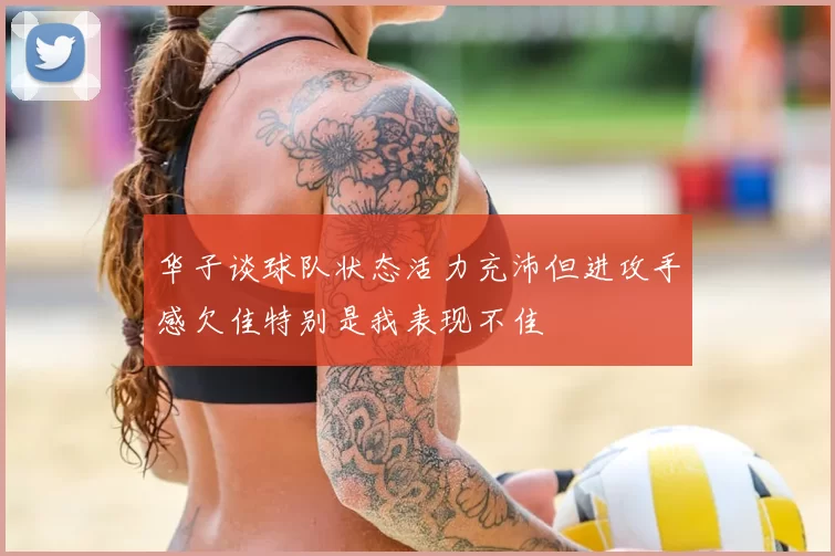 华子谈球队状态活力充沛但进攻手感欠佳特别是我表现不佳