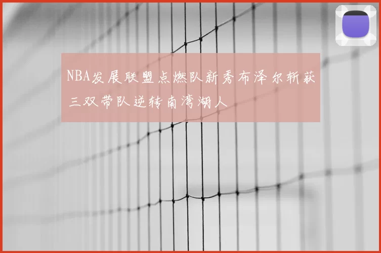 NBA发展联盟点燃队新秀布泽尔斩获三双带队逆转南湾湖人
