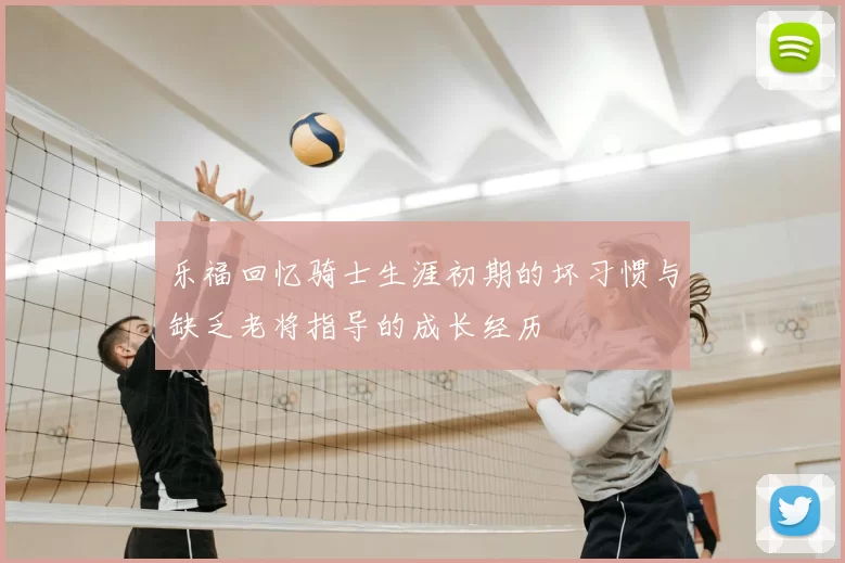 乐福回忆骑士生涯初期的坏习惯与缺乏老将指导的成长经历