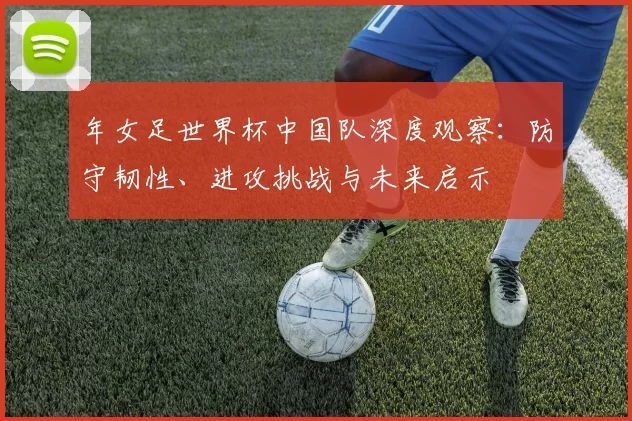 年女足世界杯中国队深度观察:防守韧性、进攻挑战与未来启示