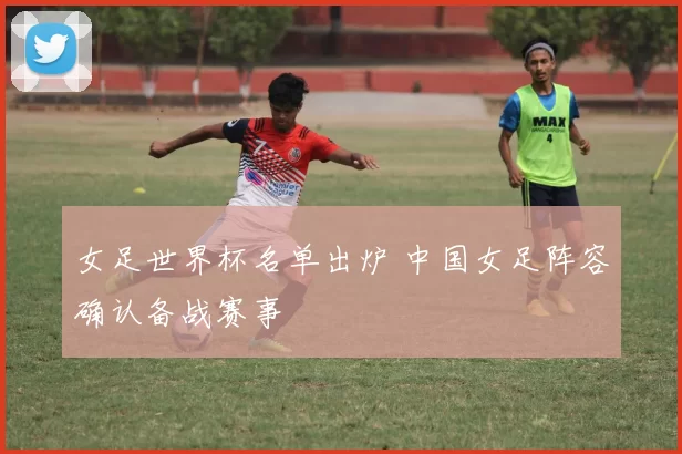 女足世界杯名单出炉 中国女足阵容确认备战赛事