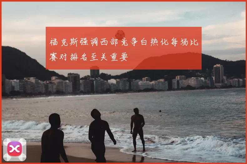福克斯强调西部竞争白热化每场比赛对排名至关重要