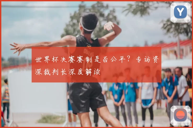 世界杯决赛赛制是否公平?专访资深裁判长深度解读