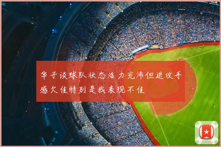 华子谈球队状态活力充沛但进攻手感欠佳特别是我表现不佳