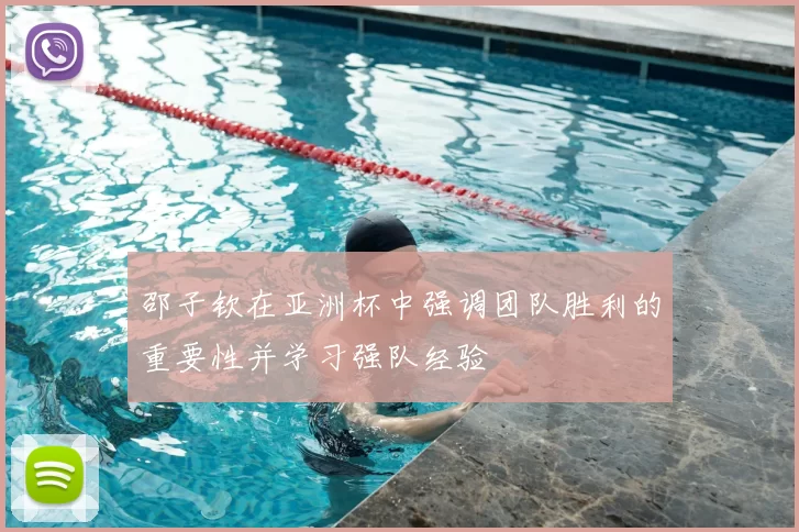邵子钦在亚洲杯中强调团队胜利的重要性并学习强队经验