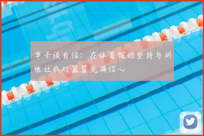 华子谈自信:在体育馆的坚持与训练让我对篮筐充满信心
