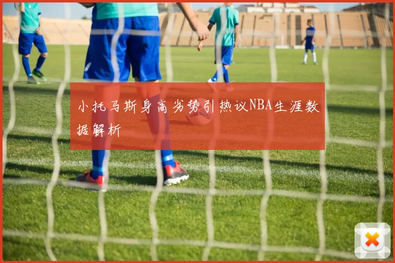 小托马斯身高劣势引热议NBA生涯数据解析