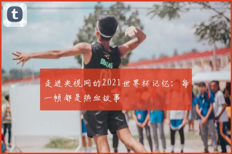 走进央视网的2021世界杯记忆：每一帧都是热血故事