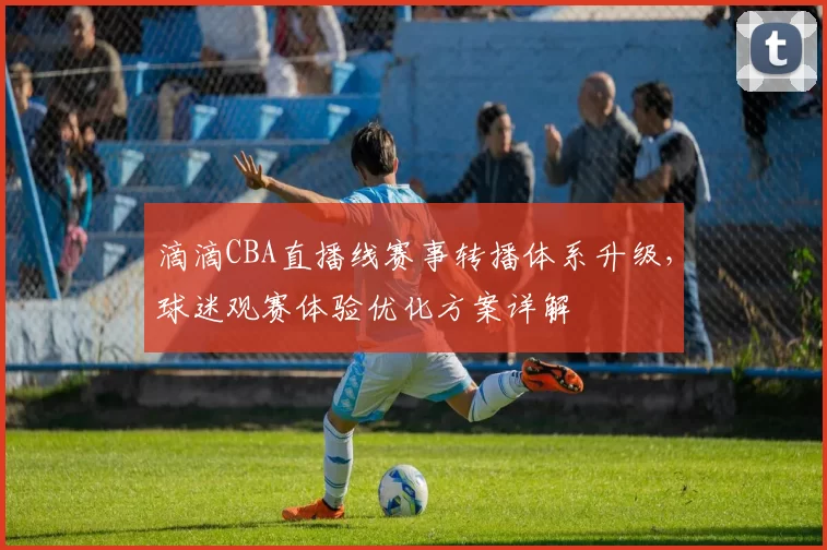 滴滴CBA直播线赛事转播体系升级，球迷观赛体验优化方案详解