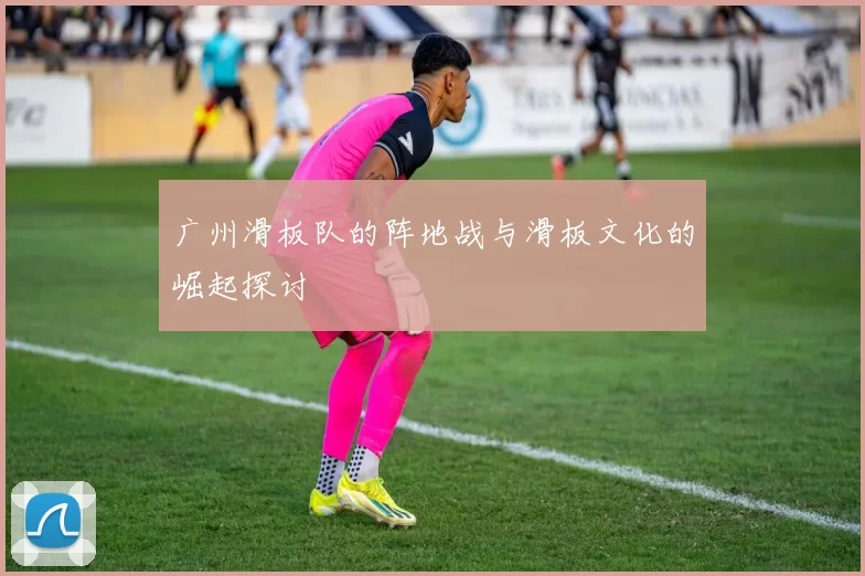 广州滑板队的阵地战与滑板文化的崛起探讨